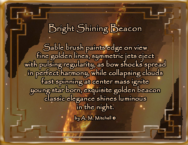 Bright Shining Beacon

Sable brush paints edge on view
fine golden lines, symmetric jets eject
with pulsing regularity, as bow shocks spread
in perfect harmony, while collapsing clouds
fast spinning at center mass ignite
young star born, exquisite golden beacon 
classic elegance shines luminous
in the night.

by A. M. Mitchell © 