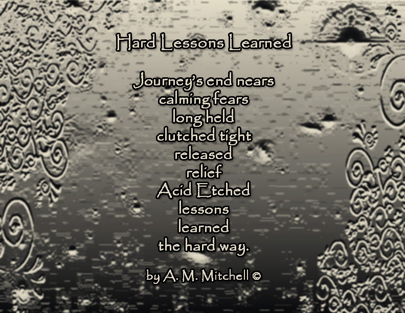 Hard Lessons Learned Journey’s end nears calming fears long held clutched tight released relief Acid Etched lessons learned the hard way. by A. M. Mitchell ©